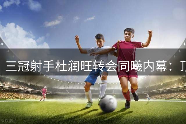 三冠射手杜润旺转会同曦内幕：顶薪诱惑与战术需求催生重磅交易