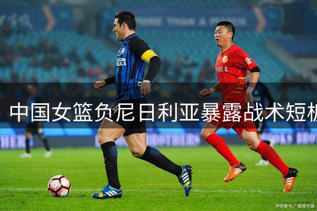 中国女篮负尼日利亚暴露战术短板 王治郅直言缺核心致进攻失灵