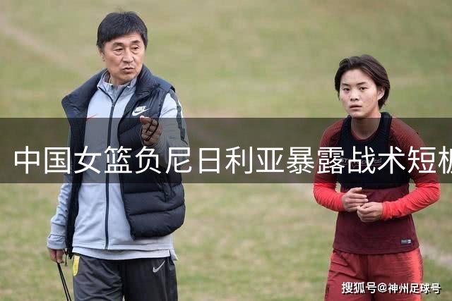 中国女篮负尼日利亚暴露战术短板 王治郅直言缺核心致进攻失灵