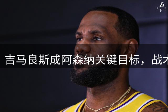 吉马良斯成阿森纳关键目标，战术适配性获赞，但1亿标价成障碍