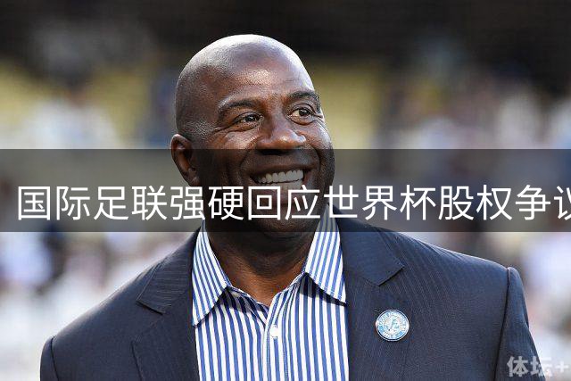 国际足联强硬回应世界杯股权争议：会员表决定生死 欧足联威胁无效