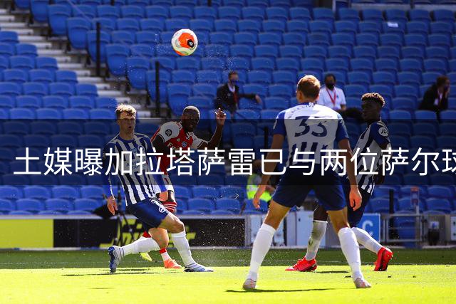 土媒曝加拉塔萨雷已与两位萨尔球员谈妥个人条款