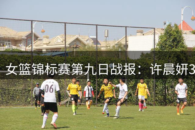 女篮锦标赛第九日战报：许晨妍31+11率江苏逆转 新疆狂胜34分