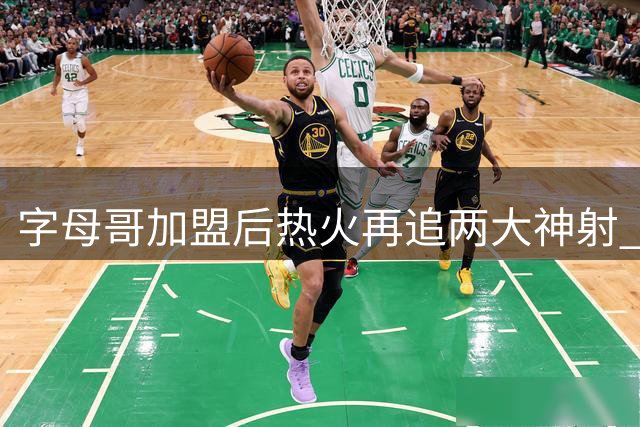 字母哥加盟后热火再追两大神射 豪华阵容剑指东部王座