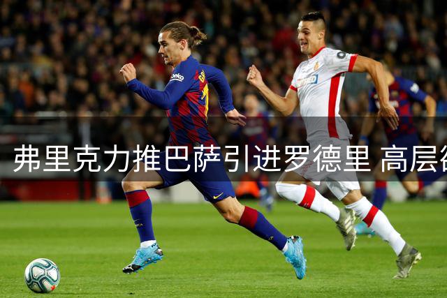 弗里克力推巴萨引进罗德里 高层欲用这笔签约一箭双雕