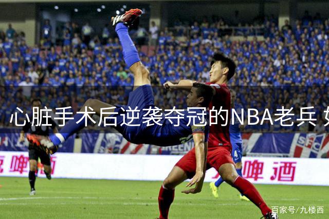 心脏手术后逆袭夺冠的NBA老兵 如今面临无球可打的退役危机