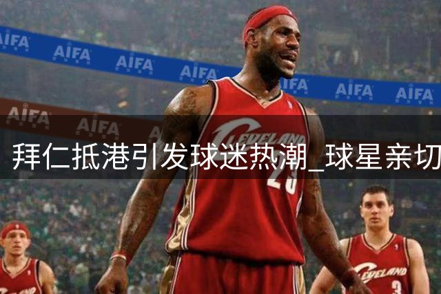拜仁抵港引发球迷热潮 球星亲切互动签名留念