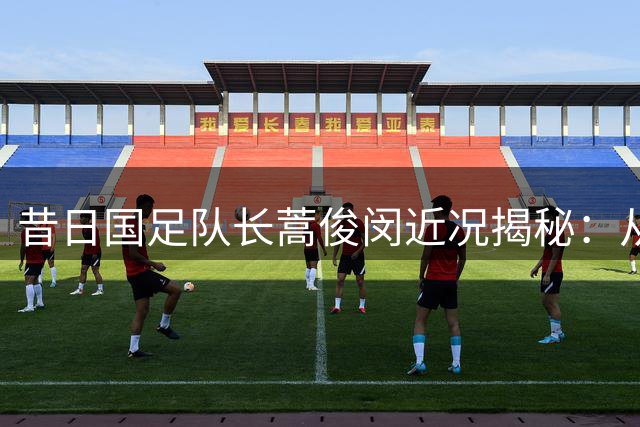 昔日国足队长蒿俊闵近况揭秘：从球星到转型教练的岁月变迁