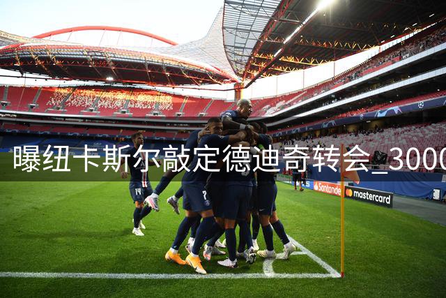 曝纽卡斯尔敲定德迪奇转会 3000万欧签五年长约