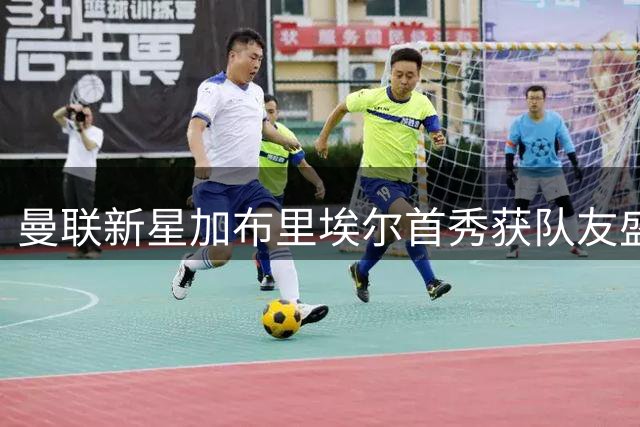 曼联新星加布里埃尔首秀获队友盛赞 场上表现引发热议