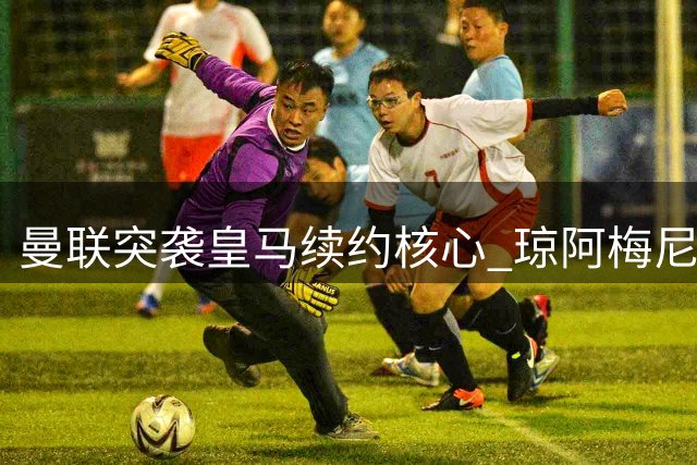 曼联突袭皇马续约核心 琼阿梅尼转会暗流涌动