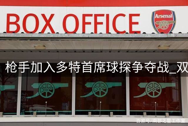 枪手加入多特首席球探争夺战 双方伦敦密谈引关注