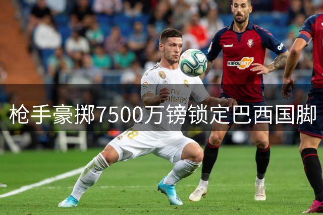 枪手豪掷7500万镑锁定巴西国脚 吉马良斯转会谈判进入关键阶段