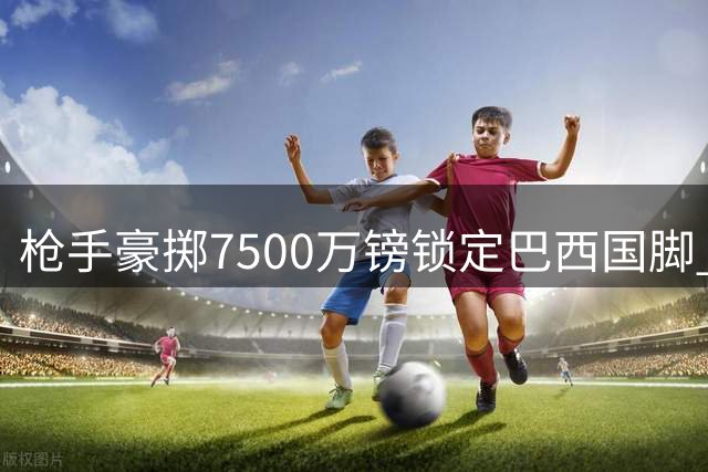 枪手豪掷7500万镑锁定巴西国脚 吉马良斯转会谈判进入关键阶段