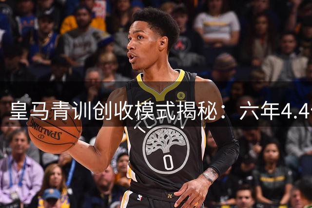 皇马青训创收模式揭秘：六年4.4亿欧元背后的商业智慧