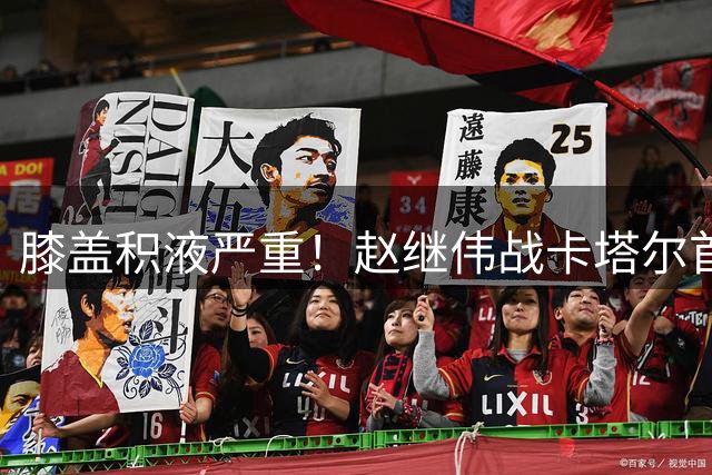 膝盖积液严重！赵继伟战卡塔尔首发登场10分钟献2分3助3犯规