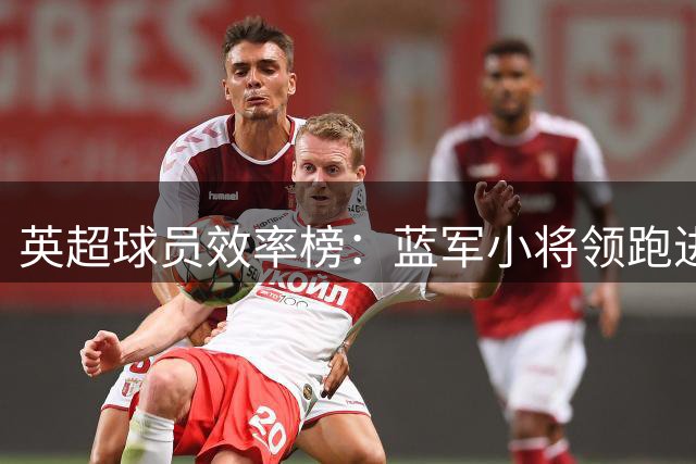 英超球员效率榜：蓝军小将领跑进攻数据