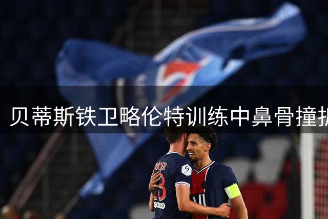 贝蒂斯铁卫略伦特训练中鼻骨撞折 预计将休战数周
