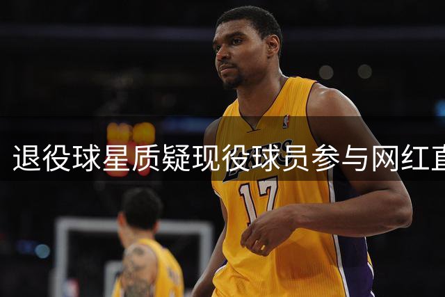 退役球星质疑现役球员参与网红直播互动价值
