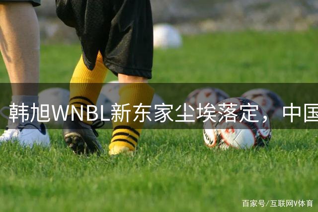 韩旭WNBL新东家尘埃落定，中国女篮核心将加盟吉朗毒液