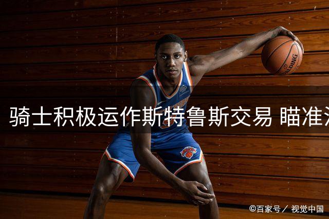 骑士积极运作斯特鲁斯交易 瞄准沃特森签换方案
