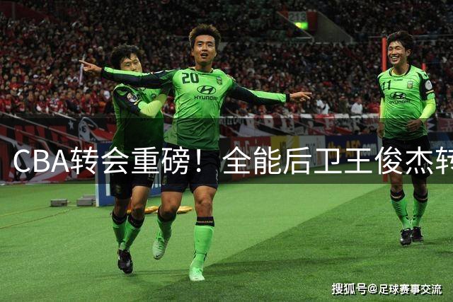 CBA转会重磅！全能后卫王俊杰转投山西 上赛季36分闪耀赛场